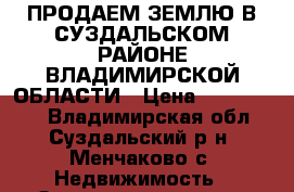 ПРОДАЕМ ЗЕМЛЮ В СУЗДАЛЬСКОМ РАЙОНЕ ВЛАДИМИРСКОЙ ОБЛАСТИ › Цена ­ 1 300 000 - Владимирская обл., Суздальский р-н, Менчаково с. Недвижимость » Земельные участки продажа   